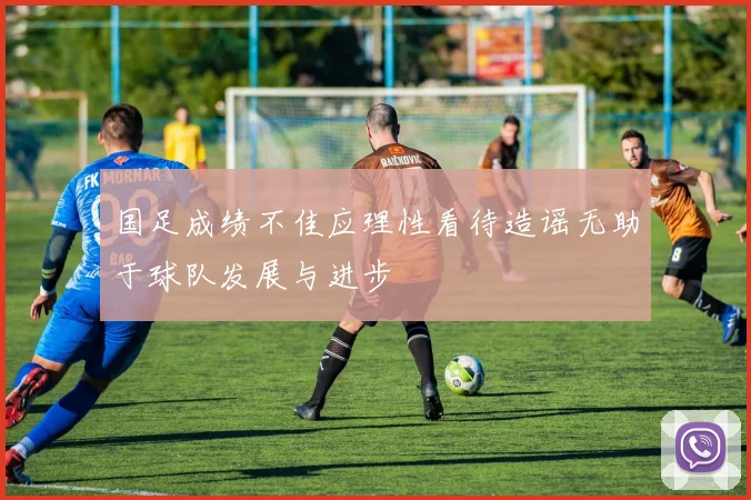 国足成绩不佳应理性看待造谣无助于球队发展与进步