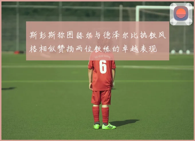 斯彭斯称图赫尔与德泽尔比执教风格相似赞扬两位教练的卓越表现