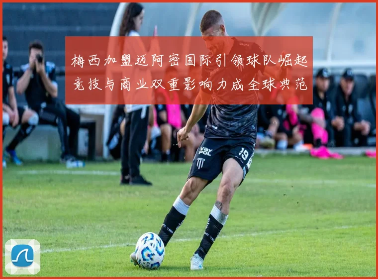 梅西加盟迈阿密国际引领球队崛起竞技与商业双重影响力成全球典范