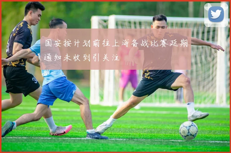 国安按计划前往上海备战比赛延期通知未收到引关注