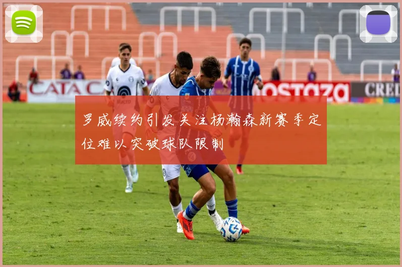 罗威续约引发关注杨瀚森新赛季定位难以突破球队限制