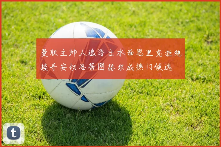 曼联主帅人选浮出水面恩里克拒绝接手安切洛蒂图赫尔成热门候选