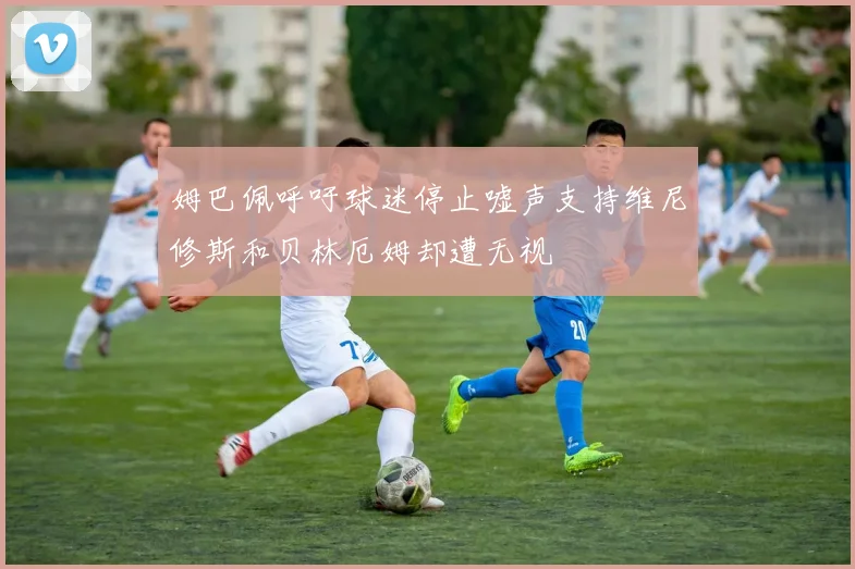 姆巴佩呼吁球迷停止嘘声支持维尼修斯和贝林厄姆却遭无视
