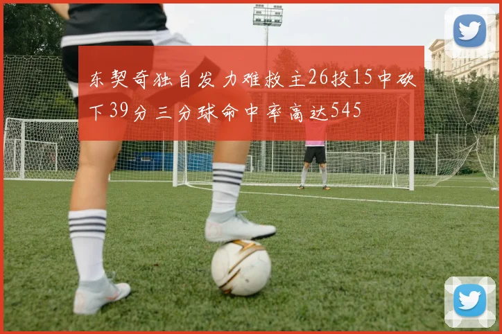 东契奇独自发力难救主26投15中砍下39分三分球命中率高达545