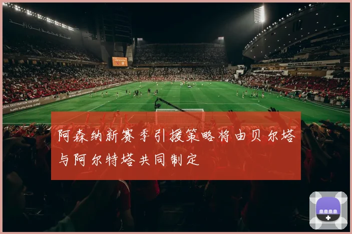 阿森纳新赛季引援策略将由贝尔塔与阿尔特塔共同制定