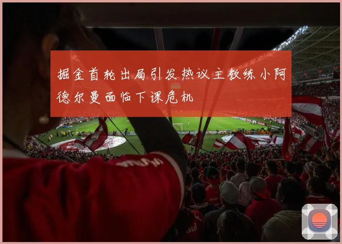 掘金首轮出局引发热议主教练小阿德尔曼面临下课危机