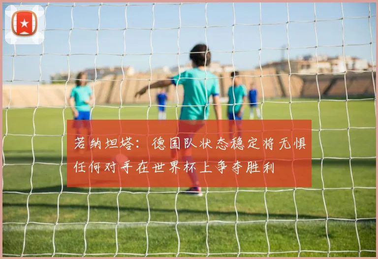 若纳坦塔：德国队状态稳定将无惧任何对手在世界杯上争夺胜利