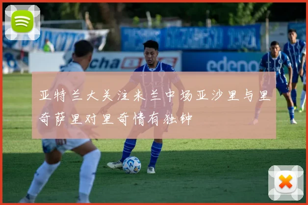 亚特兰大关注米兰中场亚沙里与里奇萨里对里奇情有独钟