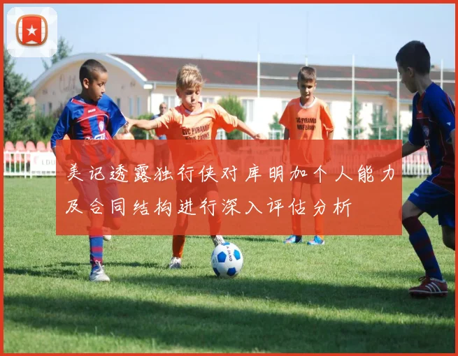 美记透露独行侠对库明加个人能力及合同结构进行深入评估分析