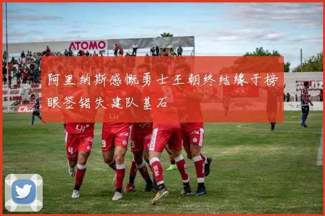 阿里纳斯感慨勇士王朝终结缘于榜眼签错失建队基石