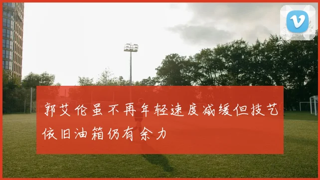 郭艾伦虽不再年轻速度减缓但技艺依旧油箱仍有余力