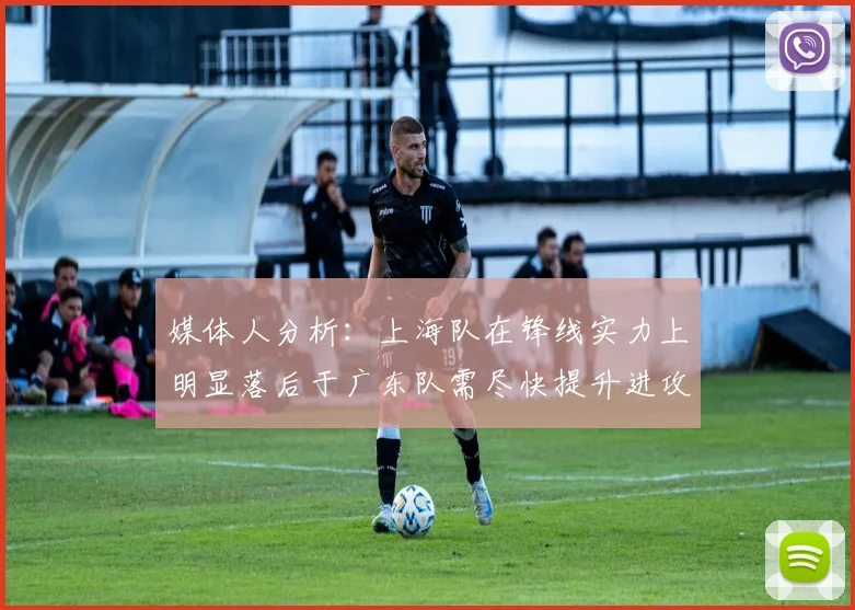 媒体人分析：上海队在锋线实力上明显落后于广东队需尽快提升进攻火力